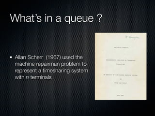What’s in a queue ?

Allan Scherr (1967) used the
machine repairman problem to
represent a timesharing system
with n terminals

 