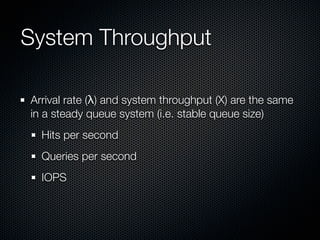 System Throughput
Arrival rate (λ) and system throughput (X) are the same
in a steady queue system (i.e. stable queue size)
Hits per second
Queries per second
IOPS

 