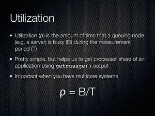 Utilization
Utilization (ρ) is the amount of time that a queuing node
(e.g. a server) is busy (B) during the measurement
period (T)
Pretty simple, but helps us to get processor share of an
application using getrusage() output
Important when you have multicore systems

ρ = B/T

 
