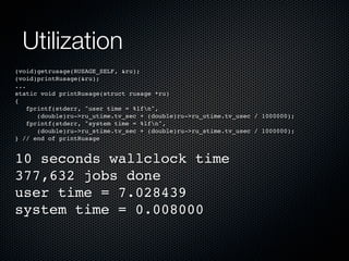 Utilization
(void)getrusage(RUSAGE_SELF, &ru);
(void)printRusage(&ru);
...
static void printRusage(struct rusage *ru)
{
fprintf(stderr, "user time = %lfn",
(double)ru->ru_utime.tv_sec + (double)ru->ru_utime.tv_usec / 1000000);
fprintf(stderr, "system time = %lfn",
(double)ru->ru_stime.tv_sec + (double)ru->ru_stime.tv_usec / 1000000);
} // end of printRusage

10 seconds wallclock time
377,632 jobs done
user time = 7.028439
system time = 0.008000

 