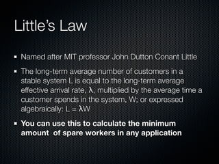 Little’s Law
Named after MIT professor John Dutton Conant Little
The long-term average number of customers in a
stable system L is equal to the long-term average
effective arrival rate, λ, multiplied by the average time a
customer spends in the system, W; or expressed
algebraically: L = λW
You can use this to calculate the minimum
amount of spare workers in any application

 