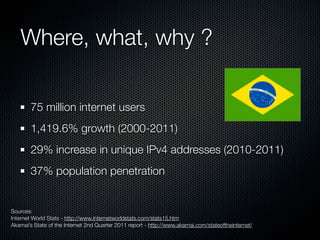 Where, what, why ?
75 million internet users
1,419.6% growth (2000-2011)
29% increase in unique IPv4 addresses (2010-2011)
37% population penetration

Sources:
Internet World Stats - http://www.internetworldstats.com/stats15.htm
Akamai’s State of the Internet 2nd Quarter 2011 report - http://www.akamai.com/stateoftheinternet/

 