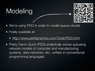 Modeling
We’re using PDQ in order to model queue circuits
Freely available at:
http://www.perfdynamics.com/Tools/PDQ.html
Pretty Damn Quick (PDQ) analytically solves queueing
network models of computer and manufacturing
systems, data networks, etc., written in conventional
programming languages.

 