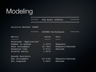 Modeling
=======================================
******
PDQ Model OUTPUTS
*******
=======================================
Solution Method: CANON
******

SYSTEM Performance
Value
-----

*******

Metric
-----Workload: "Application"
Number in system
Mean throughput
Response time
Stretch factor

Unit
----

1.3379
18.7620
0.0713
1.5970

Requests
Requests/Seconds
Seconds

Bounds Analysis:
Max throughput
Min response

44.4160
0.0447

Requests/Seconds
Seconds

 