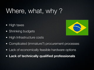 Where, what, why ?
High taxes
Shrinking budgets
High Infrastructure costs
Complicated (immature?) procurement processes
Lack of economically feasible hardware options
Lack of technically qualiﬁed professionals

 