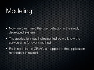 Modeling
Now we can mimic the user behavior in the newly
developed system
The application was instrumented so we know the
service time for every method
Each node in the CBMG is mapped to the application
methods it is related

 