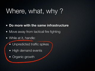 Where, what, why ?
Do more with the same infrastructure
Move away from tactical ﬁre ﬁghting
While at it, handle:
Unpredicted trafﬁc spikes
High demand events
Organic growth

 
