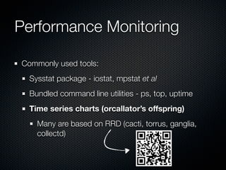 Performance Monitoring
Commonly used tools:
Sysstat package - iostat, mpstat et al
Bundled command line utilities - ps, top, uptime
Time series charts (orcallator’s offspring)
Many are based on RRD (cacti, torrus, ganglia,
collectd)

 