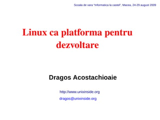Scoala de vara “Informatica la castel”, Macea, 24-29 august 2009




Linux ca platforma pentru
       dezvoltare


      Dragos Acostachioaie

         http://www.unixinside.org
         dragos@unixinside.org
 