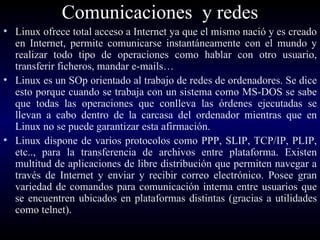 Comunicaciones  y redes Linux ofrece total acceso a Internet ya que el mismo nació y es creado en Internet, permite comunicarse instantáneamente con el mundo y realizar todo tipo de operaciones como hablar con otro usuario, transferir ficheros, mandar e-mails… Linux es un SOp orientado al trabajo de redes de ordenadores. Se dice esto porque cuando se trabaja con un sistema como MS-DOS se sabe que todas las operaciones que conlleva las órdenes ejecutadas se llevan a cabo dentro de la carcasa del ordenador mientras que en Linux no se puede garantizar esta afirmación. Linux dispone de varios protocolos como PPP, SLIP, TCP/IP, PLIP, etc.., para la transferencia de archivos entre plataforma. Existen multitud de aplicaciones de libre distribución que permiten navegar a través de Internet y enviar y recibir correo electrónico. Posee gran variedad de comandos para comunicación interna entre usuarios que se encuentren ubicados en plataformas distintas (gracias a utilidades como telnet).   