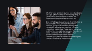 Whether your goal is to pursue opportunities in
DevOps, cybersecurity, or cloud computing, a
Linux Certification Program provides the
foundational expertise needed to thrive.
One of the biggest advantages of certification is
structured learning. Instead of scattered
tutorials, you gain access to a step-by-step
curriculum with practical labs and industry-
recognized credentials. This ensures you’re not
just learning concepts but applying them to real-
world scenarios. With demand for Linux
professionals rising across IT sectors,
certifications can open doors to higher-paying
roles and leadership opportunities.
 