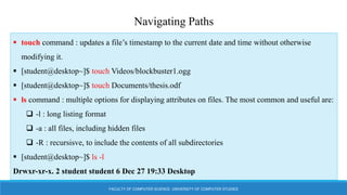 FACULTY OF COMPUTER SCIENCE, UNIVERSITY OF COMPUTER STUDIES
Navigating Paths
 touch command : updates a file’s timestamp to the current date and time without otherwise
modifying it.
 [student@desktop~]$ touch Videos/blockbuster1.ogg
 [student@desktop~]$ touch Documents/thesis.odf
 ls command : multiple options for displaying attributes on files. The most common and useful are:
 -l : long listing format
 -a : all files, including hidden files
 -R : recursisve, to include the contents of all subdirectories
 [student@desktop~]$ ls -l
Drwxr-xr-x. 2 student student 6 Dec 27 19:33 Desktop
 