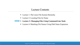 Lecture Contents
 Lecture 1: The Linux File System Hierarchy
 Lecture 2: Locating Files by Name
 Lecture 3: Managing Files Using Command-Line Tools
 Lecture 4: Matching File Names Using Path Name Expansion
FACULTY OF COMPUTER SCIENCE, UNIVERSITY OF COMPUTER STUDIES
 