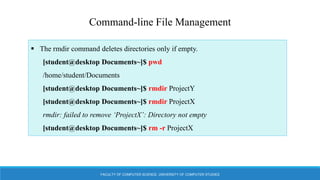 FACULTY OF COMPUTER SCIENCE, UNIVERSITY OF COMPUTER STUDIES
Command-line File Management
 The rmdir command deletes directories only if empty.
[student@desktop Documents~]$ pwd
/home/student/Documents
[student@desktop Documents~]$ rmdir ProjectY
[student@desktop Documents~]$ rmdir ProjectX
rmdir: failed to remove ‘ProjectX’: Directory not empty
[student@desktop Documents~]$ rm -r ProjectX
 