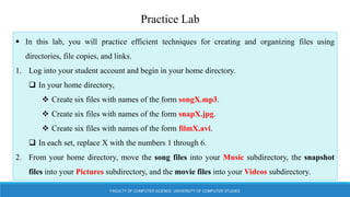 FACULTY OF COMPUTER SCIENCE, UNIVERSITY OF COMPUTER STUDIES
Practice Lab
 In this lab, you will practice efficient techniques for creating and organizing files using
directories, file copies, and links.
1. Log into your student account and begin in your home directory.
 In your home directory,
 Create six files with names of the form songX.mp3.
 Create six files with names of the form snapX.jpg.
 Create six files with names of the form filmX.avi.
 In each set, replace X with the numbers 1 through 6.
2. From your home directory, move the song files into your Music subdirectory, the snapshot
files into your Pictures subdirectory, and the movie files into your Videos subdirectory.
 