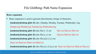 FACULTY OF COMPUTER SCIENCE, UNIVERSITY OF COMPUTER STUDIES
File Globbing: Path Name Expansion
Brace expansion
 Brace expansion is used to generate discretionary strings of characters.
[student@desktop glob~]$ echo {Sunday, Monday, Tuesday, Wednesday}.log
Sunday.log Monday.log Tuesday.log Wednesday.log
[student@desktop glob~]$ echo file{1..3}.txt file1.txt file2.txt file3.txt
[student@desktop glob~]$ echo file{a..c}.txt filea.txt fileb.txt filec.txt
[student@desktop glob~]$ echo file{a,b}{1,2}.txt
filea1.txt filea2.txt fileb1.txt fileb2.txt
[student@desktop glob~]$ echo file{a{1,2},b,c}.txt filea1.txt filea2.txt fileb.txt filec.txt
 