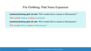 FACULTY OF COMPUTER SCIENCE, UNIVERSITY OF COMPUTER STUDIES
File Globbing: Path Name Expansion
[student@desktop glob~]$ echo “Will variable $host evaluate to $(hostname)?”
Will variable desktop evaluate to desktop?
[student@desktop glob~]$ echo ‘Will variable $host evaluate to $(hostname)?’
Will variable $host evaluate to $(hostname)?
 