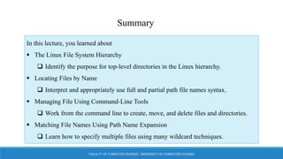 FACULTY OF COMPUTER SCIENCE, UNIVERSITY OF COMPUTER STUDIES
Summary
In this lecture, you learned about
 The Linux File System Hierarchy
 Identify the purpose for top-level directories in the Linux hierarchy.
 Locating Files by Name
 Interpret and appropriately use full and partial path file names syntax.
 Managing File Using Command-Line Tools
 Work from the command line to create, move, and delete files and directories.
 Matching File Names Using Path Name Expansion
 Learn how to specify multiple files using many wildcard techniques.
 