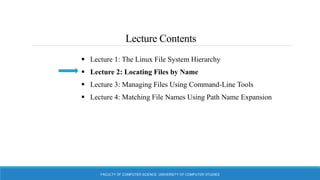 Lecture Contents
 Lecture 1: The Linux File System Hierarchy
 Lecture 2: Locating Files by Name
 Lecture 3: Managing Files Using Command-Line Tools
 Lecture 4: Matching File Names Using Path Name Expansion
FACULTY OF COMPUTER SCIENCE, UNIVERSITY OF COMPUTER STUDIES
 