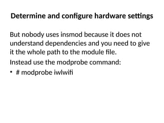 Determine and configure hardware settings
But nobody uses insmod because it does not
understand dependencies and you need to give
it the whole path to the module file.
Instead use the modprobe command:
• # modprobe iwlwifi
 