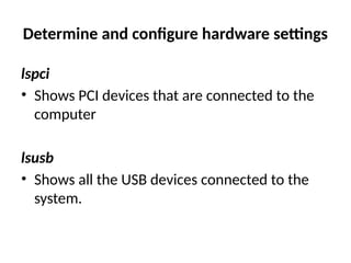 Determine and configure hardware settings
lspci
• Shows PCI devices that are connected to the
computer
lsusb
• Shows all the USB devices connected to the
system.
 