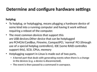 Determine and configure hardware settings
hotplug
• To hotplug, or hotplugging, means plugging a hardware device of
some kind into a running computer and having it work without
requiring a reboot of the computer.
• The most common devices that support this
are USB devices.Other device that can be hotplugged
are PCMCIA/CardBus, Firewire, CompactPCI, 'normal' PCI (through
use of a special hotplug controllers), IDE (some RAID controlles
support this), SCSI, CPUs, memory
• Hotplugging support in Linux is made out of two parts,
– A kernel part that deals with generating events when there is a change
in the devices (e.g. a device is disconnected).
– The event is then passed to a command in userspace.
 