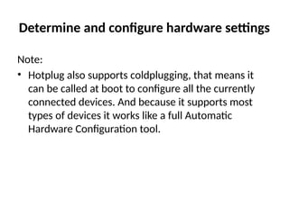 Determine and configure hardware settings
Note:
• Hotplug also supports coldplugging, that means it
can be called at boot to configure all the currently
connected devices. And because it supports most
types of devices it works like a full Automatic
Hardware Configuration tool.
 