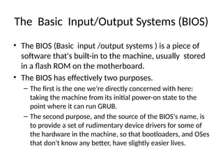 The Basic Input/Output Systems (BIOS)
• The BIOS (Basic input /output systems ) is a piece of
software that's built-in to the machine, usually stored
in a flash ROM on the motherboard.
• The BIOS has effectively two purposes.
– The first is the one we're directly concerned with here:
taking the machine from its initial power-on state to the
point where it can run GRUB.
– The second purpose, and the source of the BIOS's name, is
to provide a set of rudimentary device drivers for some of
the hardware in the machine, so that bootloaders, and OSes
that don't know any better, have slightly easier lives.
 