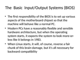 The Basic Input/Output Systems (BIOS)
• The first responsibility of the BIOS is to set up various
aspects of the motherboard chipset so that the
machine will behave like a normal PC.
• Modern PCs have a reasonably flexible and sensible
hardware architecture, but when the operating
system starts, it expects the system to look more-or-
less like it belongs in 1983.
• When Linux starts, it will, of course, reverse a fair
chunk of this brain-damage, but it's all necessary for
backward compatibility
 