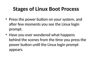 Stages of Linux Boot Process
• Press the power button on your system, and
after few moments you see the Linux login
prompt.
• Have you ever wondered what happens
behind the scenes from the time you press the
power button until the Linux login prompt
appears.
 