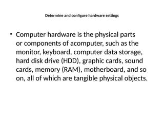 Determine and configure hardware settings
• Computer hardware is the physical parts
or components of acomputer, such as the
monitor, keyboard, computer data storage,
hard disk drive (HDD), graphic cards, sound
cards, memory (RAM), motherboard, and so
on, all of which are tangible physical objects.
 