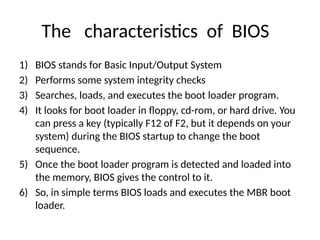 The characteristics of BIOS
1) BIOS stands for Basic Input/Output System
2) Performs some system integrity checks
3) Searches, loads, and executes the boot loader program.
4) It looks for boot loader in floppy, cd-rom, or hard drive. You
can press a key (typically F12 of F2, but it depends on your
system) during the BIOS startup to change the boot
sequence.
5) Once the boot loader program is detected and loaded into
the memory, BIOS gives the control to it.
6) So, in simple terms BIOS loads and executes the MBR boot
loader.
 