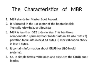 The Characteristics of MBR
1. MBR stands for Master Boot Record.
2. It is located in the 1st sector of the bootable disk.
Typically /dev/hda, or /dev/sda
3. MBR is less than 512 bytes in size. This has three
components 1) primary boot loader info in 1st 446 bytes 2)
partition table info in next 64 bytes 3) mbr validation check
in last 2 bytes.
4. It contains information about GRUB (or LILO in old
systems).
5. So, in simple terms MBR loads and executes the GRUB boot
loader.
 