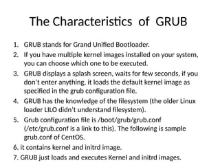 The Characteristics of GRUB
1. GRUB stands for Grand Unified Bootloader.
2. If you have multiple kernel images installed on your system,
you can choose which one to be executed.
3. GRUB displays a splash screen, waits for few seconds, if you
don’t enter anything, it loads the default kernel image as
specified in the grub configuration file.
4. GRUB has the knowledge of the filesystem (the older Linux
loader LILO didn’t understand filesystem).
5. Grub configuration file is /boot/grub/grub.conf
(/etc/grub.conf is a link to this). The following is sample
grub.conf of CentOS.
6. it contains kernel and initrd image.
7. GRUB just loads and executes Kernel and initrd images.
 