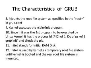 The Characteristics of GRUB
8. Mounts the root file system as specified in the “root=”
in grub.conf
9. Kernel executes the /sbin/init program
10. Since init was the 1st program to be executed by
Linux Kernel, it has the process id (PID) of 1. Do a ‘ps -ef |
grep init’ and check the pid.
11. Initrd stands for Initial RAM Disk.
12. Initrd is used by kernel as temporary root file system
until kernel is booted and the real root file system is
mounted.
 