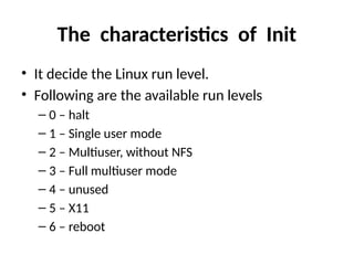 The characteristics of Init
• It decide the Linux run level.
• Following are the available run levels
– 0 – halt
– 1 – Single user mode
– 2 – Multiuser, without NFS
– 3 – Full multiuser mode
– 4 – unused
– 5 – X11
– 6 – reboot
 