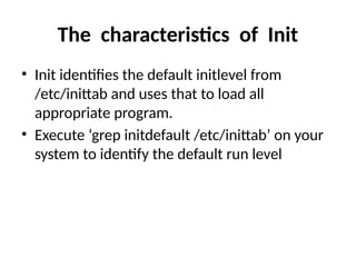 The characteristics of Init
• Init identifies the default initlevel from
/etc/inittab and uses that to load all
appropriate program.
• Execute ‘grep initdefault /etc/inittab’ on your
system to identify the default run level
 