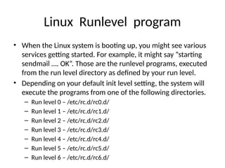 Linux Runlevel program
• When the Linux system is booting up, you might see various
services getting started. For example, it might say “starting
sendmail …. OK”. Those are the runlevel programs, executed
from the run level directory as defined by your run level.
• Depending on your default init level setting, the system will
execute the programs from one of the following directories.
– Run level 0 – /etc/rc.d/rc0.d/
– Run level 1 – /etc/rc.d/rc1.d/
– Run level 2 – /etc/rc.d/rc2.d/
– Run level 3 – /etc/rc.d/rc3.d/
– Run level 4 – /etc/rc.d/rc4.d/
– Run level 5 – /etc/rc.d/rc5.d/
– Run level 6 – /etc/rc.d/rc6.d/
 
