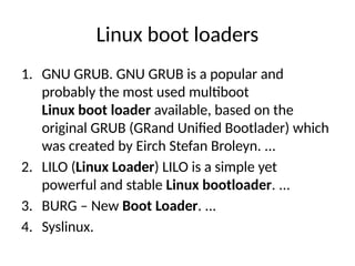 Linux boot loaders
1. GNU GRUB. GNU GRUB is a popular and
probably the most used multiboot
Linux boot loader available, based on the
original GRUB (GRand Unified Bootlader) which
was created by Eirch Stefan Broleyn. ...
2. LILO (Linux Loader) LILO is a simple yet
powerful and stable Linux bootloader. ...
3. BURG – New Boot Loader. ...
4. Syslinux.
 
