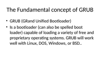 The Fundamental concept of GRUB
• GRUB (GRand Unified Bootloader)
• Is a bootloader (can also be spelled boot
loader) capable of loading a variety of free and
proprietary operating systems. GRUB will work
well with Linux, DOS, Windows, or BSD..
 