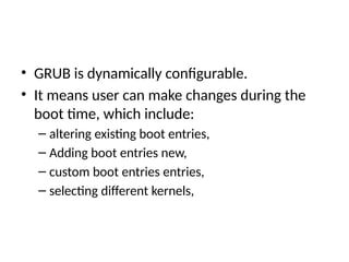 • GRUB is dynamically configurable.
• It means user can make changes during the
boot time, which include:
– altering existing boot entries,
– Adding boot entries new,
– custom boot entries entries,
– selecting different kernels,
 