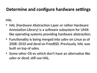 Determine and configure hardware settings
HAL
• HAL (Hardware Abstraction Layer or rather Hardware
Annotation Library) is a software subsystem for UNIX-
like operating systems providing hardware abstraction.
• Functionality is being merged into udev on Linux as of
2008–2010 and devd on FreeBSD. Previously, HAL was
built on top of udev.
• Some other OS-es which don't have an alternative like
udev or devd, still use HAL.
 