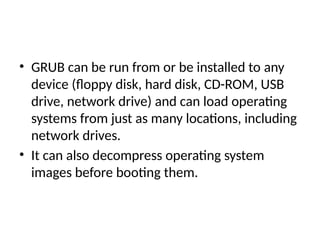 • GRUB can be run from or be installed to any
device (floppy disk, hard disk, CD-ROM, USB
drive, network drive) and can load operating
systems from just as many locations, including
network drives.
• It can also decompress operating system
images before booting them.
 