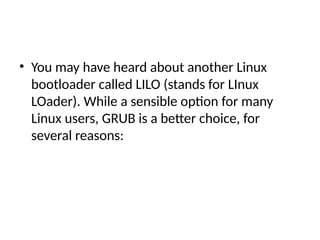 • You may have heard about another Linux
bootloader called LILO (stands for LInux
LOader). While a sensible option for many
Linux users, GRUB is a better choice, for
several reasons:
 