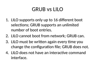 GRUB vs LILO
1. LILO supports only up to 16 different boot
selections; GRUB supports an unlimited
number of boot entries.
2. LILO cannot boot from network; GRUB can.
3. LILO must be written again every time you
change the configuration file; GRUB does not.
4. LILO does not have an interactive command
interface.
 