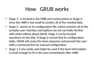 How GRUB works
• Stage 1: is located in the MBR and mainly points to Stage 2,
since the MBR is too small to contain all of the needed data.
• Stage 2: points to its configuration file, which contains all of the
complex user interface and options we are normally familiar
with when talking about GRUB. Stage 2 can be located
anywhere on the disk. If Stage 2 cannot find its configuration
table, GRUB will cease the boot sequence and present the user
with a command line for manual configuration.
• Stage 1.5 also exists and might be used if the boot information
is small enough to fit in the area immediately after MBR.
 