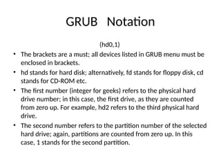GRUB Notation
(hd0,1)
• The brackets are a must; all devices listed in GRUB menu must be
enclosed in brackets.
• hd stands for hard disk; alternatively, fd stands for floppy disk, cd
stands for CD-ROM etc.
• The first number (integer for geeks) refers to the physical hard
drive number; in this case, the first drive, as they are counted
from zero up. For example, hd2 refers to the third physical hard
drive.
• The second number refers to the partition number of the selected
hard drive; again, partitions are counted from zero up. In this
case, 1 stands for the second partition.
 