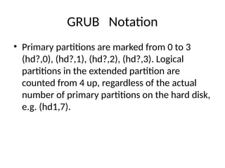GRUB Notation
• Primary partitions are marked from 0 to 3
(hd?,0), (hd?,1), (hd?,2), (hd?,3). Logical
partitions in the extended partition are
counted from 4 up, regardless of the actual
number of primary partitions on the hard disk,
e.g. (hd1,7).
 