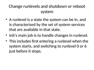Change runlevels and shutdown or reboot
system
• A runlevel is a state the system can be in, and
is characterised by the set of system services
that are available in that state.
• init's main job is to handle changes in runlevel.
• This includes first entering a runlevel when the
system starts, and switching to runlevel 0 or 6
just before it stops.
 