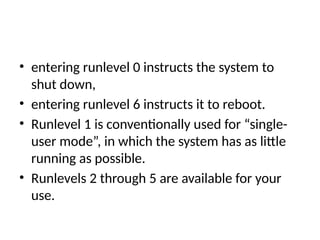 • entering runlevel 0 instructs the system to
shut down,
• entering runlevel 6 instructs it to reboot.
• Runlevel 1 is conventionally used for “single-
user mode”, in which the system has as little
running as possible.
• Runlevels 2 through 5 are available for your
use.
 